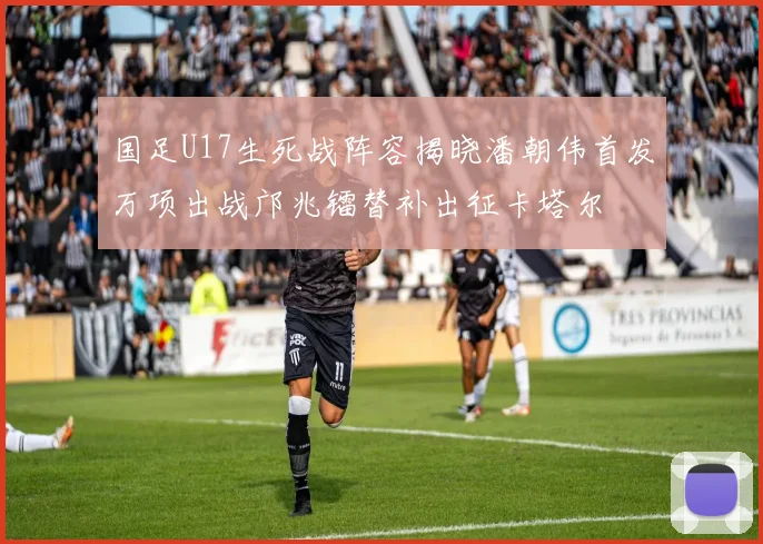 国足U17生死战阵容揭晓潘朝伟首发万项出战邝兆镭替补出征卡塔尔