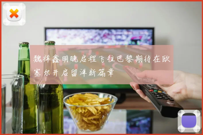 魏祥鑫明晚启程飞往巴黎期待在欧塞尔开启留洋新篇章