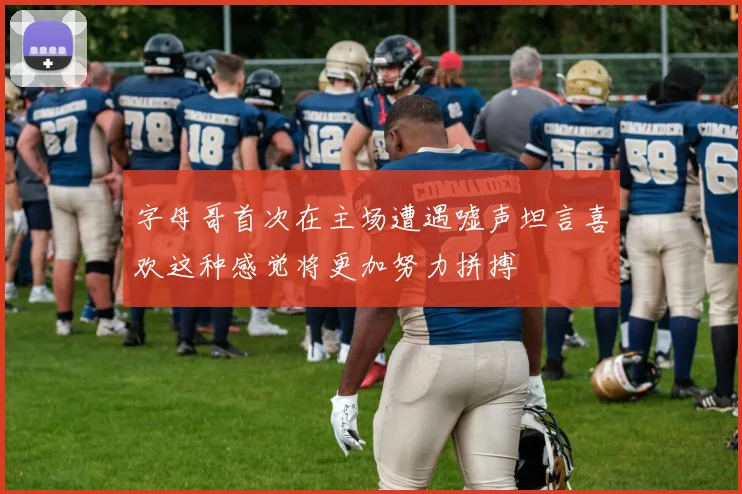 字母哥首次在主场遭遇嘘声坦言喜欢这种感觉将更加努力拼搏