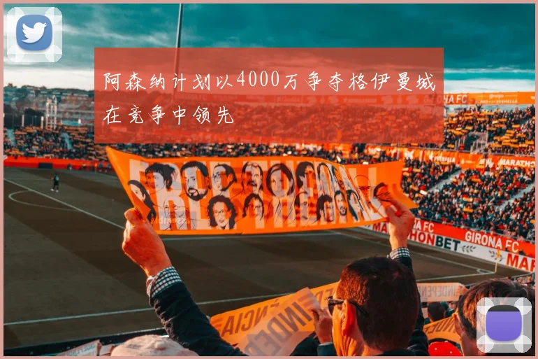 阿森纳计划以4000万争夺格伊曼城在竞争中领先