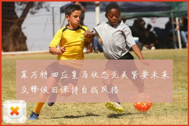 莱万特回应皇马状态无关紧要未来交锋依旧保持自我风格