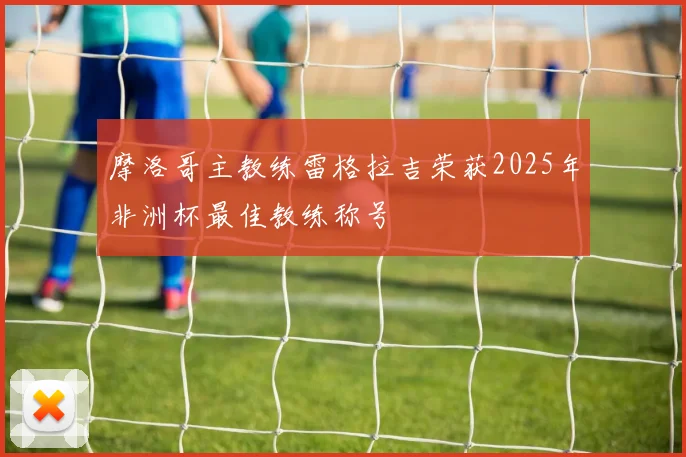 摩洛哥主教练雷格拉吉荣获2025年非洲杯最佳教练称号