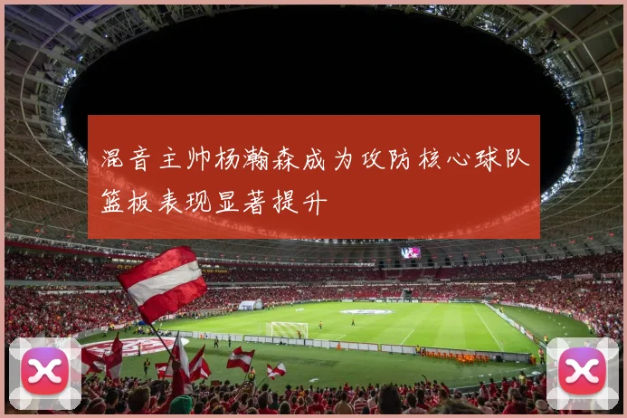 混音主帅杨瀚森成为攻防核心球队篮板表现显著提升