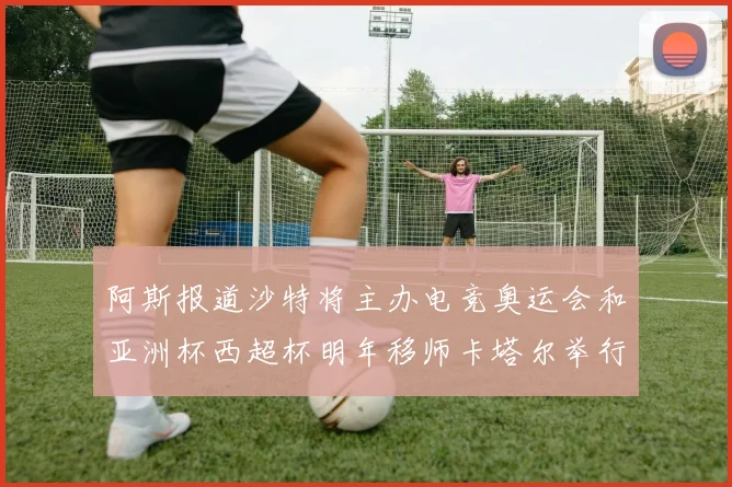 阿斯报道沙特将主办电竞奥运会和亚洲杯西超杯明年移师卡塔尔举行